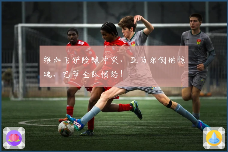 维加飞铲险酿冲突，亚马尔倒地惊魂，巴萨全队愤怒！