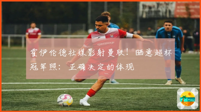 霍伊伦德社媒影射曼联！晒意超杯冠军照：正确决定的体现