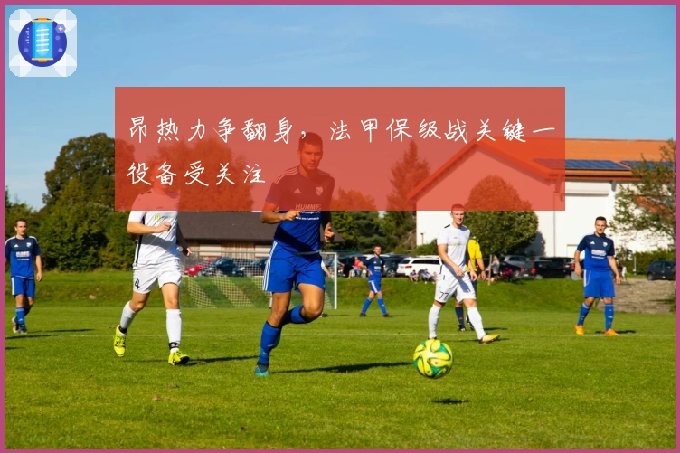 昂热力争翻身，法甲保级战关键一役备受关注