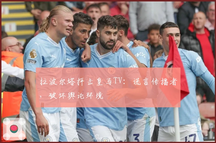 拉波尔塔抨击皇马TV：谎言传播者，破坏舆论环境