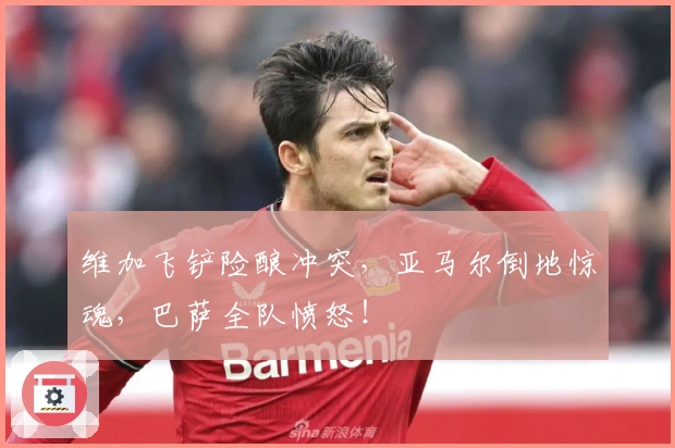 维加飞铲险酿冲突，亚马尔倒地惊魂，巴萨全队愤怒！