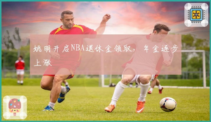 姚明开启NBA退休金领取，年金逐步上涨