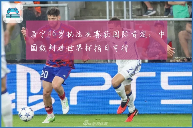 马宁46岁执法决赛获国际肯定，中国裁判进世界杯指日可待