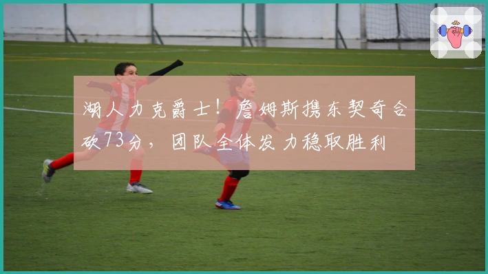 湖人力克爵士！詹姆斯携东契奇合砍73分，团队全体发力稳取胜利